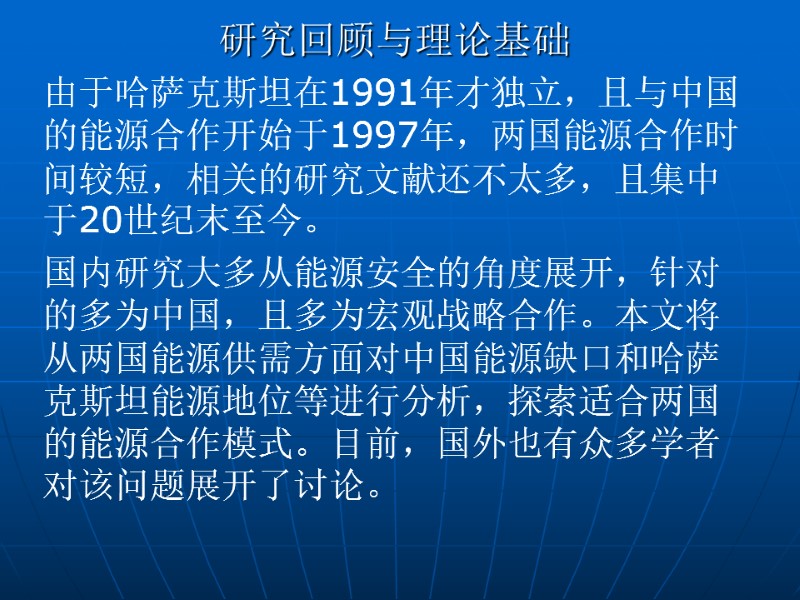 研究回顾与理论基础 由于哈萨克斯坦在1991年才独立，且与中国的能源合作开始于1997年，两国能源合作时间较短，相关的研究文献还不太多，且集中于20世纪末至今。 国内研究大多从能源安全的角度展开，针对的多为中国，且多为宏观战略合作。本文将从两国能源供需方面对中国能源缺口和哈萨克斯坦能源地位等进行分析，探索适合两国的能源合作模式。目前，国外也有众多学者对该问题展开了讨论。